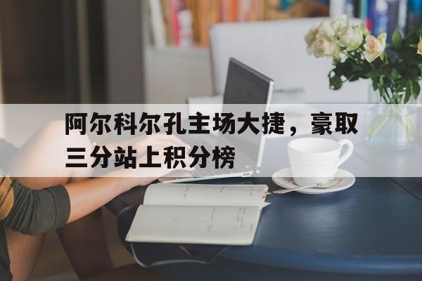 关于阿尔科尔孔主场大捷，豪取三分站上积分榜的信息