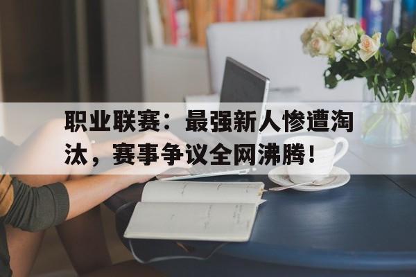 职业联赛：最强新人惨遭淘汰，赛事争议全网沸腾！