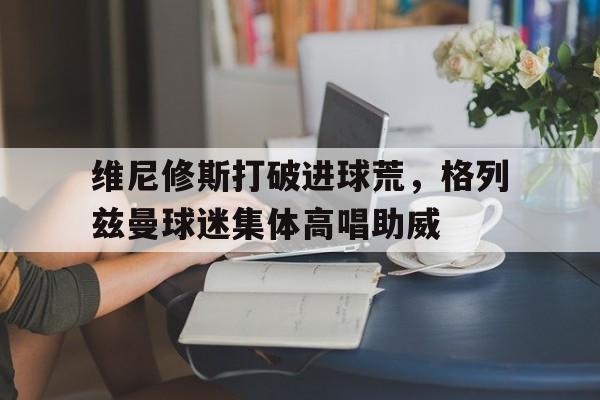 维尼修斯打破进球荒，格列兹曼球迷集体高唱助威格尼修卡